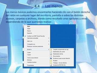4.4 Los menús
Los menús básicos podemos encontrarlos haciendo clic con el botón derecho
del ratón en cualquier lugar del escritorio, pantalla o sobre los distintos
accesos, carpetas o archivos, dando como resultado unas opciones u otras
dependiendo de lo que queramos realizar.
 