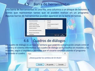 4.5 Barra de herramientas
Una barra de herramientas es una fila, una columna o un bloque de botones o
iconos que representan tareas que se pueden realizar en un programa.
Algunas barras de herramientas pueden aparecer en la barra de tareas.
4.6 Cuadros de diálogos
Un cuadro de diálogo es un tipo de ventana que permite comunicación simple entre el
usuario y el sistema informático. Los cuadro de diálogo se los clasifica en modales y no
modales, según si impiden o permiten que el usuario continúe usando el programa
ignorando el cuadro.
 