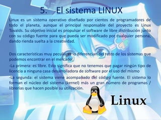 5. El sistema LINUX
Linux es un sistema operativo diseñado por cientos de programadores de
todo el planeta, aunque el principal responsable del proyecto es Linux
Tovalds. Su objetivo inicial es propulsar el software de libre distribución junto
con su código fuente para que pueda ser modificado por cualquier persona,
dando rienda suelta a la creatividad.
Dos características muy peculiares lo diferencian del resto de los sistemas que
podemos encontrar en el mercado:
-La primera: es libre. Esto significa que no tenemos que pagar ningún tipo de
licencia a ninguna casa desarrolladora de software por el uso del mismo
-La segunda: el sistema viene acompañado del código fuente. El sistema lo
forman el núcleo del sistema (kernel) más un gran número de programas /
librerías que hacen posible su utilización.
 