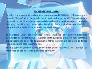 ESCRITORIOS DE LINUX:
Se refiere al uso que se le da al sistema operativo GNU/Linux, coloquialmente
llamado “Linux" al ser instalado en un ordenador personal. El término esta
destinado a clarificar el uso personal del ordenador de otros roles, como por
ejemplo, usar Linux en un servidor. Los dos roles son similares en el núcleo,
porque los dos están basados en el núcleo Linux.
El escritorio Linux generalmente tendrá instalado por defecto paquetes
destinados al "usuario final". Algunas distribuciones Linux se han centrado
específicamente en el rol de escritorio. Otras incluyen un conjunto de todas
las aplicaciones para la plataforma.
En ese caso, el usuario puede seleccionar entre "escritorio" o "servidor" al
momento de ser instalado el sistema operativo.
 