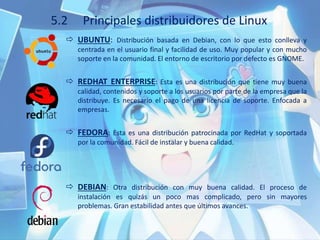 5.2 Principales distribuidores de Linux
 UBUNTU: Distribución basada en Debian, con lo que esto conlleva y
centrada en el usuario final y facilidad de uso. Muy popular y con mucho
soporte en la comunidad. El entorno de escritorio por defecto es GNOME.
 REDHAT ENTERPRISE: Esta es una distribución que tiene muy buena
calidad, contenidos y soporte a los usuarios por parte de la empresa que la
distribuye. Es necesario el pago de una licencia de soporte. Enfocada a
empresas.
 FEDORA: Esta es una distribución patrocinada por RedHat y soportada
por la comunidad. Fácil de instalar y buena calidad.
 DEBIAN: Otra distribución con muy buena calidad. El proceso de
instalación es quizás un poco mas complicado, pero sin mayores
problemas. Gran estabilidad antes que últimos avances.
 