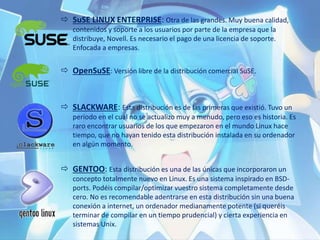  SuSE LINUX ENTERPRISE: Otra de las grandes. Muy buena calidad,
contenidos y soporte a los usuarios por parte de la empresa que la
distribuye, Novell. Es necesario el pago de una licencia de soporte.
Enfocada a empresas.
 OpenSuSE: Versión libre de la distribución comercial SuSE.
 SLACKWARE: Esta distribución es de las primeras que existió. Tuvo un
periodo en el cual no se actualizo muy a menudo, pero eso es historia. Es
raro encontrar usuarios de los que empezaron en el mundo Linux hace
tiempo, que no hayan tenido esta distribución instalada en su ordenador
en algún momento.
 GENTOO: Esta distribución es una de las únicas que incorporaron un
concepto totalmente nuevo en Linux. Es una sistema inspirado en BSD-
ports. Podéis compilar/optimizar vuestro sistema completamente desde
cero. No es recomendable adentrarse en esta distribución sin una buena
conexión a internet, un ordenador medianamente potente (si queréis
terminar de compilar en un tiempo prudencial) y cierta experiencia en
sistemas Unix.
 