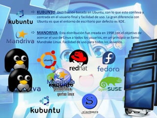  KUBUNTU: Distribución basada en Ubuntu, con lo que esto conlleva y
centrada en el usuario final y facilidad de uso. La gran diferencia con
Ubuntu es que el entorno de escritorio por defecto es KDE.
 MANDRIVA: Esta distribución fue creada en 1998 con el objetivo de
acercar el uso de Linux a todos los usuarios, en un principio se llamo
Mandrake Linux. Facilidad de uso para todos los usuarios.
 
