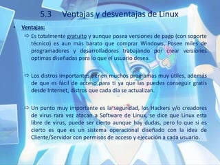 5.3 Ventajas y desventajas de Linux
• Ventajas:
 Es totalmente gratuito y aunque posea versiones de pago (con soporte
técnico) es aun más barato que comprar Windows. Posee miles de
programadores y desarrolladores trabajando por crear versiones
optimas diseñadas para lo que el usuario desea.
 Los distros importantes tienen muchos programas muy útiles, además
de que es fácil de acceso para ti ya que las puedes conseguir gratis
desde Internet, distros que cada día se actualizan.
 Un punto muy importante es la seguridad, los Hackers y/o creadores
de virus rara vez atacan a Software de Linux, se dice que Linux esta
libre de virus, puede ser cierto aunque hay dudas, pero lo que si es
cierto es que es un sistema operacional diseñado con la idea de
Cliente/Servidor con permisos de acceso y ejecución a cada usuario.
 