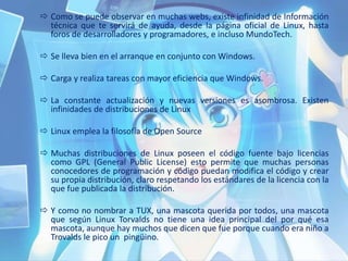 Como se puede observar en muchas webs, existe infinidad de Información
técnica que te servirá de ayuda, desde la página oficial de Linux, hasta
foros de desarrolladores y programadores, e incluso MundoTech.
 Se lleva bien en el arranque en conjunto con Windows.
 Carga y realiza tareas con mayor eficiencia que Windows.
 La constante actualización y nuevas versiones es asombrosa. Existen
infinidades de distribuciones de Linux
 Linux emplea la filosofía de Open Source
 Muchas distribuciones de Linux poseen el código fuente bajo licencias
como GPL (General Public License) esto permite que muchas personas
conocedores de programación y código puedan modifica el código y crear
su propia distribución, claro respetando los estándares de la licencia con la
que fue publicada la distribución.
 Y como no nombrar a TUX, una mascota querida por todos, una mascota
que según Linux Torvalds no tiene una idea principal del por qué esa
mascota, aunque hay muchos que dicen que fue porque cuando era niño a
Trovalds le pico un pingüino.
 