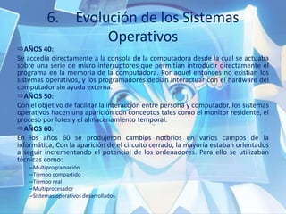 6. Evolución de los Sistemas
Operativos
AÑOS 40:
Se accedía directamente a la consola de la computadora desde la cual se actuaba
sobre una serie de micro interruptores que permitían introducir directamente el
programa en la memoria de la computadora. Por aquel entonces no existían los
sistemas operativos, y los programadores debían interactuar con el hardware del
computador sin ayuda externa.
AÑOS 50:
Con el objetivo de facilitar la interacción entre persona y computador, los sistemas
operativos hacen una aparición con conceptos tales como el monitor residente, el
proceso por lotes y el almacenamiento temporal.
AÑOS 60:
En los años 60 se produjeron cambios notorios en varios campos de la
informática, Con la aparición de el circuito cerrado, la mayoría estaban orientados
a seguir incrementando el potencial de los ordenadores. Para ello se utilizaban
técnicas como:
–Multiprogramación
–Tiempo compartido
–Tiempo real
–Multiprocesador
–Sistemas operativos desarrollados
 