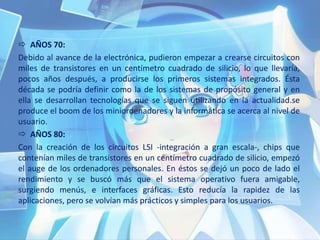  AÑOS 70:
Debido al avance de la electrónica, pudieron empezar a crearse circuitos con
miles de transistores en un centímetro cuadrado de silicio, lo que llevaría,
pocos años después, a producirse los primeros sistemas integrados. Ésta
década se podría definir como la de los sistemas de propósito general y en
ella se desarrollan tecnologías que se siguen utilizando en la actualidad.se
produce el boom de los miniordenadores y la informática se acerca al nivel de
usuario.
 AÑOS 80:
Con la creación de los circuitos LSI -integración a gran escala-, chips que
contenían miles de transistores en un centímetro cuadrado de silicio, empezó
el auge de los ordenadores personales. En éstos se dejó un poco de lado el
rendimiento y se buscó más que el sistema operativo fuera amigable,
surgiendo menús, e interfaces gráficas. Esto reducía la rapidez de las
aplicaciones, pero se volvían más prácticos y simples para los usuarios.
 