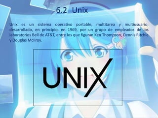 6.2 Unix
Unix es un sistema operativo portable, multitarea y multiusuario;
desarrollado, en principio, en 1969, por un grupo de empleados de los
laboratorios Bell de AT&T, entre los que figuran Ken Thompson, Dennis Ritchie
y Douglas McIlroy.
 