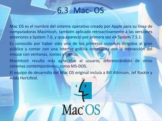 6.3 Mac- OS
Mac OS es el nombre del sistema operativo creado por Apple para su línea de
computadoras Macintosh, también aplicado retroactivamente a las versiones
anteriores a System 7.6, y que apareció por primera vez en System 7.5.1.
Es conocido por haber sido uno de los primeros sistemas dirigidos al gran
público y contar con una interfaz gráfica compuesta por la interacción del
mouse con ventanas, iconos y menús.
Macintosh resulta más agradable al usuario, diferenciándolo de otros
sistemas contemporáneos, como MS-DOS.
El equipo de desarrollo del Mac OS original incluía a Bill Atkinson, Jef Raskin y
Andy Hertzfeld.
 