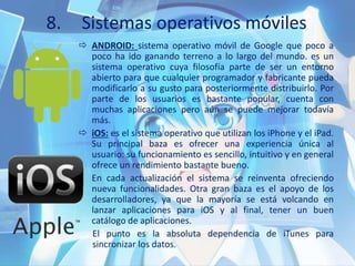 8. Sistemas operativos móviles
 ANDROID: sistema operativo móvil de Google que poco a
poco ha ido ganando terreno a lo largo del mundo. es un
sistema operativo cuya filosofía parte de ser un entorno
abierto para que cualquier programador y fabricante pueda
modificarlo a su gusto para posteriormente distribuirlo. Por
parte de los usuarios es bastante popular, cuenta con
muchas aplicaciones pero aún se puede mejorar todavía
más.
 iOS: es el sistema operativo que utilizan los iPhone y el iPad.
Su principal baza es ofrecer una experiencia única al
usuario: su funcionamiento es sencillo, intuitivo y en general
ofrece un rendimiento bastante bueno.
En cada actualización el sistema se reinventa ofreciendo
nueva funcionalidades. Otra gran baza es el apoyo de los
desarrolladores, ya que la mayoría se está volcando en
lanzar aplicaciones para iOS y al final, tener un buen
catálogo de aplicaciones.
El punto es la absoluta dependencia de iTunes para
sincronizar los datos.
 