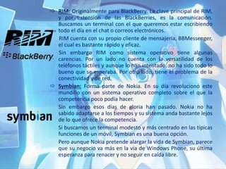  RIM: Originalmente para BlackBerry. La clave principal de RIM,
y por extensión de las BlackBerries, es la comunicación.
Buscamos un terminal con el que queremos estar escribiendo
todo el día en el chat o correos electrónicos.
RIM cuenta con su propio cliente de mensajería, BBMessenger,
el cual es bastante rápido y eficaz.
Sin embargo RIM como sistema operativo tiene algunas
carencias. Por un lado no cuenta con la versatilidad de los
teléfonos táctiles y aunque lo han intentado, no ha sido todo lo
bueno que se esperaba. Por otro lado, tiene el problema de la
conectividad y de red.
 Symbian: Forma parte de Nokia. En su día revolucionó este
mundillo con un sistema operativo completo sobre el que la
competencia poco podía hacer.
Sin embargo esos días de gloria han pasado. Nokia no ha
sabido adaptarse a los tiempos y su sistema anda bastante lejos
de lo que ofrece la competencia.
Si buscamos un terminal modesto y más centrado en las típicas
funciones de un móvil, Symbian es una buena opción.
Pero aunque Nokia pretende alargar la vida de Symbian, parece
que su negocio va más en la vía de Windows Phone, su última
esperanza para renacer y no seguir en caída libre.
 