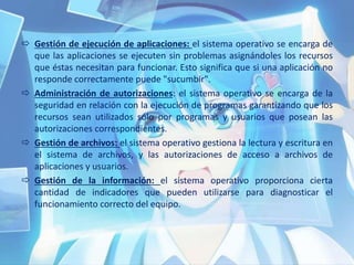  Gestión de ejecución de aplicaciones: el sistema operativo se encarga de
que las aplicaciones se ejecuten sin problemas asignándoles los recursos
que éstas necesitan para funcionar. Esto significa que si una aplicación no
responde correctamente puede "sucumbir".
 Administración de autorizaciones: el sistema operativo se encarga de la
seguridad en relación con la ejecución de programas garantizando que los
recursos sean utilizados sólo por programas y usuarios que posean las
autorizaciones correspondientes.
 Gestión de archivos: el sistema operativo gestiona la lectura y escritura en
el sistema de archivos, y las autorizaciones de acceso a archivos de
aplicaciones y usuarios.
 Gestión de la información: el sistema operativo proporciona cierta
cantidad de indicadores que pueden utilizarse para diagnosticar el
funcionamiento correcto del equipo.
 
