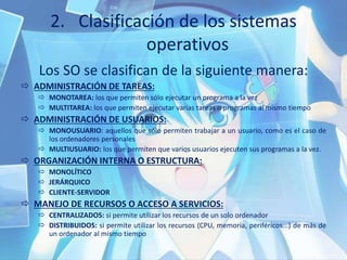 2. Clasificación de los sistemas
operativos
Los SO se clasifican de la siguiente manera:
 ADMINISTRACIÓN DE TAREAS:
 MONOTAREA: los que permiten sólo ejecutar un programa a la vez
 MULTITAREA: los que permiten ejecutar varias tareas o programas al mismo tiempo
 ADMINISTRACIÓN DE USUARIOS:
 MONOUSUARIO: aquellos que sólo permiten trabajar a un usuario, como es el caso de
los ordenadores personales
 MULTIUSUARIO: los que permiten que varios usuarios ejecuten sus programas a la vez.
 ORGANIZACIÓN INTERNA O ESTRUCTURA:
 MONOLÍTICO
 JERÁRQUICO
 CLIENTE-SERVIDOR
 MANEJO DE RECURSOS O ACCESO A SERVICIOS:
 CENTRALIZADOS: si permite utilizar los recursos de un solo ordenador
 DISTRIBUIDOS: si permite utilizar los recursos (CPU, memoria, periféricos...) de más de
un ordenador al mismo tiempo
 