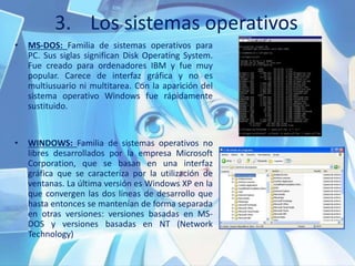3. Los sistemas operativos
• MS-DOS: Familia de sistemas operativos para
PC. Sus siglas significan Disk Operating System.
Fue creado para ordenadores IBM y fue muy
popular. Carece de interfaz gráfica y no es
multiusuario ni multitarea. Con la aparición del
sistema operativo Windows fue rápidamente
sustituido.
• WINDOWS: Familia de sistemas operativos no
libres desarrollados por la empresa Microsoft
Corporation, que se basan en una interfaz
gráfica que se caracteriza por la utilización de
ventanas. La última versión es Windows XP en la
que convergen las dos líneas de desarrollo que
hasta entonces se mantenían de forma separada
en otras versiones: versiones basadas en MS-
DOS y versiones basadas en NT (Network
Technology)
 