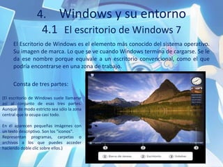 4. Windows y su entorno
4.1 El escritorio de Windows 7
El Escritorio de Windows es el elemento más conocido del sistema operativo.
Su imagen de marca. Lo que se ve cuando Windows termina de cargarse. Se le
da ese nombre porque equivale a un escritorio convencional, como el que
podría encontrarse en una zona de trabajo.
Consta de tres partes:
(El escritorio de Windows suele llamarse
así al conjunto de esas tres partes.
Aunque de modo estricto sea sólo la zona
central que lo ocupa casi todo.
En él aparecen pequeñas imágenes con
un texto descriptivo. Son los "iconos".
Representan programas, carpetas o
archivos a los que puedes acceder
haciendo doble clic sobre ellos.)
 