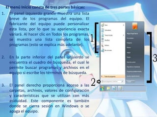 El menú Inicio consta de tres partes básicas:
1. El panel izquierdo grande muestra una lista
breve de los programas del equipo. El
fabricante del equipo puede personalizar
esta lista, por lo que su apariencia exacta
variará. Al hacer clic en Todos los programas,
se muestra una lista completa de los
programas (esto se explica más adelante).
2. En la parte inferior del panel izquierdo se
encuentra el cuadro de búsqueda, el cual le
permite buscar programas y archivos en el
equipo si escribe los términos de búsqueda.
3. El panel derecho proporciona acceso a las
carpetas, archivos, valores de configuración
y características que se utilizan con más
asiduidad. Este componente es también
donde se cierra sesión en Windows o se
apaga el equipo.
 
