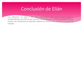 Las utilizamos en todo y son muy importantes ,nos son de gran ayuda y
comprendem0s mas fácil lo que estamos acostumbrados a retener, son una manera
mucho mas fácilmente de aprender además de mucho mas divertida y practica de
manejar.
Conclusión de Elián
 