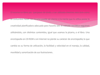 El recurso no tiene por qué pasar de moda, o ser utilizado mientras esta dure como
es costumbre hacer. Un recurso puede ser eterno si la mente que lo utiliza posee la
creatividad planificadora adecuada para hacerlo útil. El método socrático seguimos
utilizándolo, con distintos contenidos, igual que usamos la pizarra, o el libro. Una
enciclopedia en CD-ROM o en Internet no pierde su carácter de enciclopedia; lo que
cambia es su forma de utilización, la facilidad y velocidad en el manejo, la calidad,
movilidad y sonorización de sus ilustraciones.
 