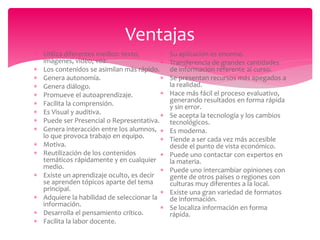  Utiliza diferentes medios: texto,
imágenes, video, voz.
 Los contenidos se asimilan más rápido.
 Genera autonomía.
 Genera diálogo.
 Promueve el autoaprendizaje.
 Facilita la comprensión.
 Es Visual y auditiva.
 Puede ser Presencial o Representativa.
 Genera interacción entre los alumnos,
lo que provoca trabajo en equipo.
 Motiva.
 Reutilización de los contenidos
temáticos rápidamente y en cualquier
medio.
 Existe un aprendizaje oculto, es decir
se aprenden tópicos aparte del tema
principal.
 Adquiere la habilidad de seleccionar la
información.
 Desarrolla el pensamiento crítico.
 Facilita la labor docente.
 Su aplicación es enorme.
 Transferencia de grandes cantidades
de información referente al curso.
 Se presentan recursos más apegados a
la realidad.
 Hace más fácil el proceso evaluativo,
generando resultados en forma rápida
y sin error.
 Se acepta la tecnología y los cambios
tecnológicos.
 Es moderna.
 Tiende a ser cada vez más accesible
desde el punto de vista económico.
 Puede uno contactar con expertos en
la materia.
 Puede uno intercambiar opiniones con
gente de otros países o regiones con
culturas muy diferentes a la local.
 Existe una gran variedad de formatos
de información.
 Se localiza información en forma
rápida.
Ventajas
 