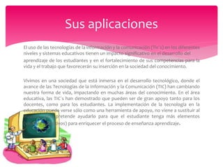 El uso de las tecnologías de la información y la comunicación (Tic´s) en los diferentes
niveles y sistemas educativos tienen un impacto significativo en el desarrollo del
aprendizaje de los estudiantes y en el fortalecimiento de sus competencias para la
vida y el trabajo que favorecerán su inserción en la sociedad del conocimiento.
Vivimos en una sociedad que está inmersa en el desarrollo tecnológico, donde el
avance de las Tecnologías de la Información y la Comunicación (TIC) han cambiando
nuestra forma de vida, impactando en muchas áreas del conocimiento. En el área
educativa, las TIC´s han demostrado que pueden ser de gran apoyo tanto para los
docentes, como para los estudiantes. La implementación de la tecnología en la
educación puede verse sólo como una herramienta de apoyo, no viene a sustituir al
maestro, sino pretende ayudarlo para que el estudiante tenga más elementos
(visuales y auditivos) para enriquecer el proceso de enseñanza aprendizaje.
Sus aplicaciones
 