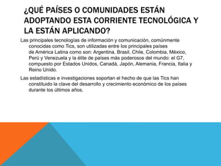 ¿QUÉ PAÍSES O COMUNIDADES ESTÁN
ADOPTANDO ESTA CORRIENTE TECNOLÓGICA Y
LA ESTÁN APLICANDO?
Las principales tecnologías de información y comunicación, comúnmente
conocidas como Tics, son utilizadas entre los principales países
de América Latina como son: Argentina, Brasil, Chile, Colombia, México,
Perú y Venezuela y la élite de países más poderosos del mundo: el G7,
compuesto por Estados Unidos, Canadá, Japón, Alemania, Francia, Italia y
Reino Unido.
Las estadísticas e investigaciones soportan el hecho de que las Tics han
constituido la clave del desarrollo y crecimiento económico de los países
durante los últimos años.
 