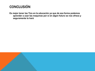 CONCLUSIÓN
Es mejor tener las Tics en la educación ya que de esa forma podemos
aprender a usar las maquinas por si en algún futuro se nos ofrece y
seguramente lo hará
 