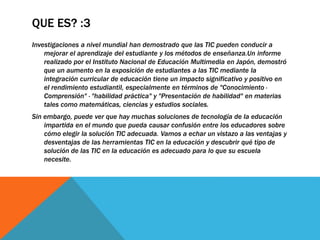 QUE ES? :3
Investigaciones a nivel mundial han demostrado que las TIC pueden conducir a
mejorar el aprendizaje del estudiante y los métodos de enseñanza.Un informe
realizado por el Instituto Nacional de Educación Multimedia en Japón, demostró
que un aumento en la exposición de estudiantes a las TIC mediante la
integración curricular de educación tiene un impacto significativo y positivo en
el rendimiento estudiantil, especialmente en términos de "Conocimiento ·
Comprensión" · "habilidad práctica" y "Presentación de habilidad" en materias
tales como matemáticas, ciencias y estudios sociales.
Sin embargo, puede ver que hay muchas soluciones de tecnología de la educación
impartida en el mundo que pueda causar confusión entre los educadores sobre
cómo elegir la solución TIC adecuada. Vamos a echar un vistazo a las ventajas y
desventajas de las herramientas TIC en la educación y descubrir qué tipo de
solución de las TIC en la educación es adecuado para lo que su escuela
necesite.
 
