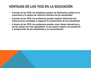 VENTAJAS DE LAS TICS EN LA EDUCACIÓN
• A través de las TICS, las imágenes pueden ser fácilmente usadas en la
enseñanza y la mejora de memoria retentiva de los estudiantes
• A través de las TICS, los profesores pueden explicar fácilmente las
instrucciones complejas y asegurar la comprensión de los estudiantes
• A través de las TICS, los profesores pueden crear clases interactivas y
así las clases son mas agradables, lo que podría mejorar las asistencia
y comprensión de los estudiantes y su concentración
 