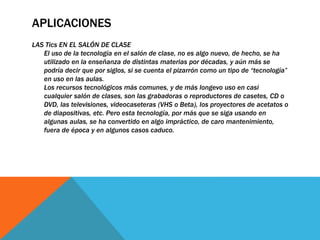 APLICACIONES
LAS Tics EN EL SALÓN DE CLASE
El uso de la tecnología en el salón de clase, no es algo nuevo, de hecho, se ha
utilizado en la enseñanza de distintas materias por décadas, y aún más se
podría decir que por siglos, si se cuenta el pizarrón como un tipo de “tecnología”
en uso en las aulas.
Los recursos tecnológicos más comunes, y de más longevo uso en casi
cualquier salón de clases, son las grabadoras o reproductores de casetes, CD o
DVD, las televisiones, videocaseteras (VHS o Beta), los proyectores de acetatos o
de diapositivas, etc. Pero esta tecnología, por más que se siga usando en
algunas aulas, se ha convertido en algo impráctico, de caro mantenimiento,
fuera de época y en algunos casos caduco.
 