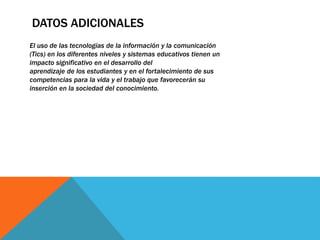 DATOS ADICIONALES
El uso de las tecnologías de la información y la comunicación
(Tics) en los diferentes niveles y sistemas educativos tienen un
impacto significativo en el desarrollo del
aprendizaje de los estudiantes y en el fortalecimiento de sus
competencias para la vida y el trabajo que favorecerán su
inserción en la sociedad del conocimiento.
 