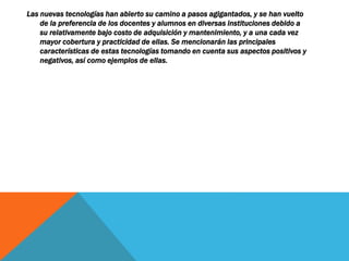 Las nuevas tecnologías han abierto su camino a pasos agigantados, y se han vuelto
de la preferencia de los docentes y alumnos en diversas instituciones debido a
su relativamente bajo costo de adquisición y mantenimiento, y a una cada vez
mayor cobertura y practicidad de ellas. Se mencionarán las principales
características de estas tecnologías tomando en cuenta sus aspectos positivos y
negativos, así como ejemplos de ellas.
 