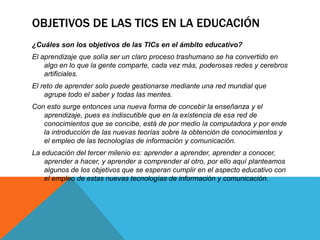 OBJETIVOS DE LAS TICS EN LA EDUCACIÓN
¿Cuáles son los objetivos de las TICs en el ámbito educativo?
El aprendizaje que solía ser un claro proceso trashumano se ha convertido en
algo en lo que la gente comparte, cada vez más, poderosas redes y cerebros
artificiales.
El reto de aprender solo puede gestionarse mediante una red mundial que
agrupe todo el saber y todas las mentes.
Con esto surge entonces una nueva forma de concebir la enseñanza y el
aprendizaje, pues es indiscutible que en la existencia de esa red de
conocimientos que se concibe, está de por medio la computadora y por ende
la introducción de las nuevas teorías sobre la obtención de conocimientos y
el empleo de las tecnologías de información y comunicación.
La educación del tercer milenio es: aprender a aprender, aprender a conocer,
aprender a hacer, y aprender a comprender al otro, por ello aquí planteamos
algunos de los objetivos que se esperan cumplir en el aspecto educativo con
el empleo de estas nuevas tecnologías de información y comunicación.
 
