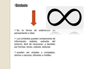 •Símbolo:
 Es la forma de exteriorizar un
pensamiento o idea.
 Los símbolos pueden componerse de
información realista, extraída del
entorno, fácil de reconocer, o también
por formas, tonos, colores, texturas
 pueden ser simples o complejos,
obvios u oscuros, eficaces o inútiles.
 