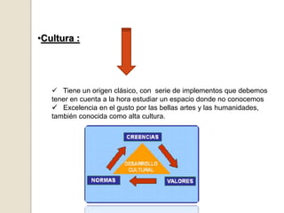 •Cultura :
 Tiene un origen clásico, con serie de implementos que debemos
tener en cuenta a la hora estudiar un espacio donde no conocemos
 Excelencia en el gusto por las bellas artes y las humanidades,
también conocida como alta cultura.
 
