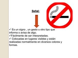 Señal:
 Es un signo , un gesto u otro tipo que
informa o avisa de algo.
Fácilmente de ser interpretadas.
 Colocadas en lugares visibles y están
realizadas normalmente en diversos colores y
formas.
 