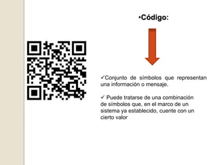 •Código:
Conjunto de símbolos que representan
una información o mensaje.
 Puede tratarse de una combinación
de símbolos que, en el marco de un
sistema ya establecido, cuente con un
cierto valor
 