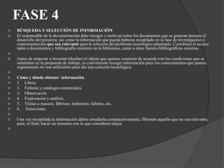 FASE 4
 BÚSQUEDA Y SELECCIÓN DE INFORMACIÓN
 El responsable de la documentación debe recoger y archivar todos los documentos que se generan durante el
desarrollo del proyecto, así como la información que pueda haberse recopilado en la fase de investigación o
experimentación que sea relevante para la solución del problema tecnológico planteado. Coordinen el acceso
tanto a documentos y bibliografía existente en la biblioteca, como a otras fuentes bibliográficas externas.

 Antes de empezar a inventar (diseñar) el objeto que quieres construir de acuerdo con las condiciones que se
señalaban en la propuesta de trabajo, es conveniente recoger información pues los conocimientos que posees
seguramente no son suficientes para dar una solución tecnológica.

 Cómo y dónde obtener información.
 1. Libros
 2. Folletos y catálogos comerciales.
 3. Observación
 4. Exploración y análisis.
 5. Visitas a museos, fábricas, industrias, talleres, etc.
 6. Entrevistas.

 Una vez recopilada la información debes estudiarla comparativamente, filtrando aquello que no sea relevante,
para, al final, hacer un resumen con lo que consideres mejor.

 