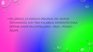• EN GRIEGO, LA LENGUA ORIGINAL DEL NUEVO
TESTAMENTO, HAY TRES PALABRAS DIFERENTES PARA
DEFINIR AMOR EN CASTELLANO:- EROS – PHILEO –
ÁGAPE.
 