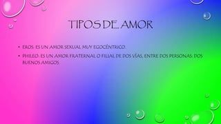 TIPOS DE AMOR
• EROS: ES UN AMOR SEXUAL MUY EGOCÉNTRICO.
• PHILEO: ES UN AMOR FRATERNAL O FILIAL DE DOS VÍAS, ENTRE DOS PERSONAS: DOS
BUENOS AMIGOS.
 