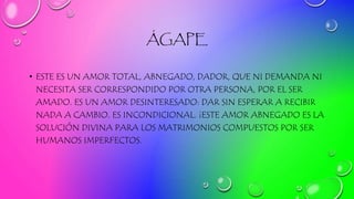 ÁGAPE
• ESTE ES UN AMOR TOTAL, ABNEGADO, DADOR, QUE NI DEMANDA NI
NECESITA SER CORRESPONDIDO POR OTRA PERSONA, POR EL SER
AMADO. ES UN AMOR DESINTERESADO: DAR SIN ESPERAR A RECIBIR
NADA A CAMBIO. ES INCONDICIONAL. ¡ESTE AMOR ABNEGADO ES LA
SOLUCIÓN DIVINA PARA LOS MATRIMONIOS COMPUESTOS POR SER
HUMANOS IMPERFECTOS.
 