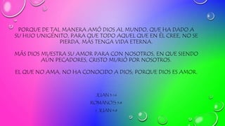 PORQUE DE TAL MANERA AMÓ DIOS AL MUNDO, QUE HA DADO A
SU HIJO UNIGÉNITO, PARA QUE TODO AQUEL QUE EN ÉL CREE, NO SE
PIERDA, MÁS TENGA VIDA ETERNA.
MÁS DIOS MUESTRA SU AMOR PARA CON NOSOTROS, EN QUE SIENDO
AÚN PECADORES, CRISTO MURIÓ POR NOSOTROS.
EL QUE NO AMA, NO HA CONOCIDO A DIOS; PORQUE DIOS ES AMOR.
JUAN 3:16
ROMANOS 5:8
1 JUAN 4:8
 