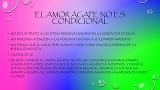EL AMOR ÁGAPE NO ES
CONDICIONAL
• NO DA UN TRATO A LAS OTRAS PERSONAS BASADO EN LA CONDUCTA DE ELLAS.
• NO MUESTRA ATENCIÓN A LAS PERSONAS EN BASE A SU COMPORTAMIENTO.
• NO PIENSA QUE EL AMOR DEBE MANIFESTARSE COMO UNA RECOMPENSA DE LA
BUENA CONDUCTA.
• 1 JUAN4:10-12:
• EN ESTO CONSISTE EL AMOR (ÁGAPE); NO EN QUE NOSOTROS HAYAMOS AMADO
(ÁGAPEADO) A DIOS, SINO EN QUE ÉL NOS AMÓ (ÁGAPEO) A NOSOTROS, Y ENVIÓ A
SU HIJO COMO PROPICIACIÓN POR NUESTROS PECADOS. AMADOS SI DIOS NOS HA
AMADO (ÁGAPE) ASÍ, TAMBIÉN NOSOTROS DEBEMOS AMARNOS (ÁGAPEARNOS) UNOS
A OTROS.
 