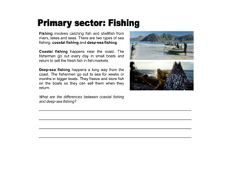 Fishing involves catching fish and shellfish from
rivers, lakes and seas. There are two types of sea
fishing: coastal fishing and deep-sea fishing.
Coastal fishing happens near the coast. The
fishermen go out every day in small boats and
return to sell the fresh fish in fish markets.
Deep-sea fishing happens a long way from the
coast. The fishermen go out to sea for weeks or
months in bigger boats. They freeze and store fish
on the boats so they can sell them when they
return.
What are the differences between coastal fishing
and deep-sea fishing?
_________________________________________________________________________
_________________________________________________________________________
_________________________________________________________________________
_________________________________________________________________________
 