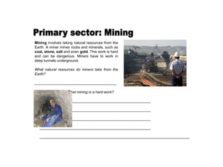 Mining involves taking natural resources from the
Earth. A miner mines rocks and minerals, such as
coal, stone, salt and even gold. This work is hard
and can be dangerous. Miners have to work in
deep tunnels underground.
What natural resources do miners take from the
Earth?
________________________________________
Why do you think that mining is a hard work?
______________________________________________________
______________________________________________________
______________________________________________________
______________________________________________________
_________________________________________________________________________
 