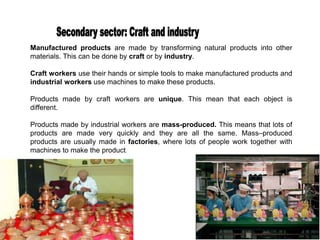 Manufactured products are made by transforming natural products into other
materials. This can be done by craft or by industry.
Craft workers use their hands or simple tools to make manufactured products and
industrial workers use machines to make these products.
Products made by craft workers are unique. This mean that each object is
different.
Products made by industrial workers are mass-produced. This means that lots of
products are made very quickly and they are all the same. Mass–produced
products are usually made in factories, where lots of people work together with
machines to make the product.
 