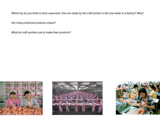 Which toy do you think is more expensive: the one made by the craft worker or the one made in a factory? Why?
Are mass-produced products unique?
What do craft workers use to make their products?
 