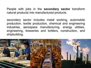 People with jobs in the secondary sector transform
natural products into manufactured products.
secondary sector includes metal working, automobile
production, textile production, chemical and engineering
industries, aerospace manufacturing, energy utilities,
engineering, breweries and bottlers, construction, and
shipbuilding.
 