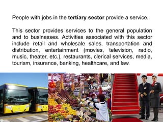 People with jobs in the tertiary sector provide a service.
This sector provides services to the general population
and to businesses. Activities associated with this sector
include retail and wholesale sales, transportation and
distribution, entertainment (movies, television, radio,
music, theater, etc.), restaurants, clerical services, media,
tourism, insurance, banking, healthcare, and law.
 