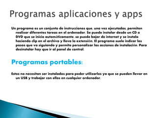 Un programa es un conjunto de instrucciones que, una vez ejecutadas, permiten
realizar diferentes tareas en el ordenador. Se puede instalar desde un CD o
DVD que se inicia automáticamente, se puede bajar de internet y se instala
haciendo clip en el archivo y lleva la extensión. El programa suele indicar los
pasos que va siguiendo y permite personalizar las acciones de instalación. Para
desinstalar hay que ir al panel de control.
Programas portables:
Estos no necesitan ser instalados para poder utilizarlos ya que se pueden llevar en
un USB y trabajar con ellos en cualquier ordenador.
 