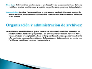 Disco duro: En informática, un disco duro es un dispositivo de almacenamiento de datos no
volátil que emplea un sistema de grabación magnética para almacenar datos digitales.
Características: Interfaz, Tiempo medio de acceso, tiempo medio de búsqueda, tiempo de
lectura/escritura, latencia media, velocidad de rotación, tasa de transferencia, memoria
caché y landz.
Organización y administración de archivos:
La información es lo más valioso que se tiene en un ordenador. El resto de elementos se
pueden sustituir: hardware, programas… Sin embargo la información personal (fotos,
videos, etc..) son irreemplazables. Para evitar pérdidas debemos organizar muy bien la
información de nuestros discos. Algunas de las cosas que debemos tener en cuenta son:
Particiones, creación de carpetas y nomenclatura.
 